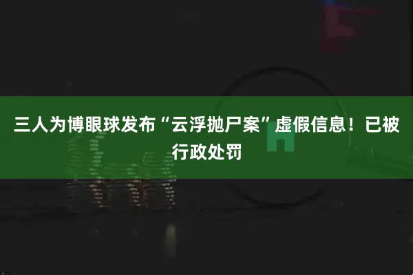 三人为博眼球发布“云浮抛尸案”虚假信息！已被行政处罚