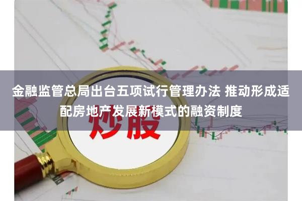 金融监管总局出台五项试行管理办法 推动形成适配房地产发展新模式的融资制度
